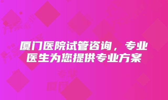 厦门医院试管咨询,专业医生为您提供专业方案