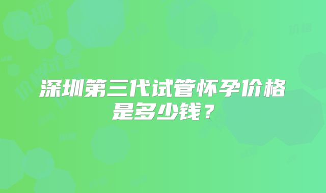 深圳第三代试管怀孕价格是多少钱？