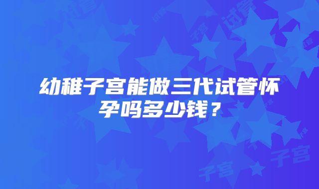 幼稚子宫能做三代试管怀孕吗多少钱?
