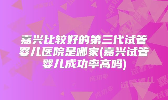 嘉兴比较好的第三代试管婴儿医院是哪家(嘉兴试管婴儿成功率高吗)