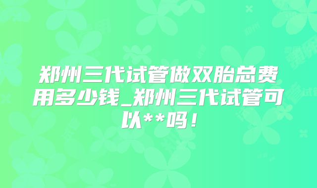 郑州三代试管做双胎总费用多少钱_郑州三代试管可以**吗！