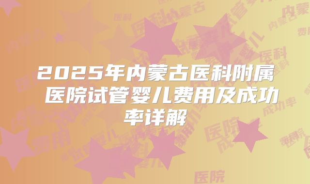 2025年内蒙古医科附属 医院试管婴儿费用及成功率详解