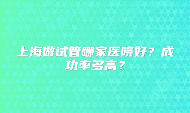 上海做试管哪家医院好?成功率多高?