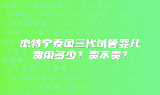 杰特宁泰国三代试管婴儿费用多少？贵不贵？