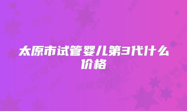 太原市试管婴儿第3代什么价格