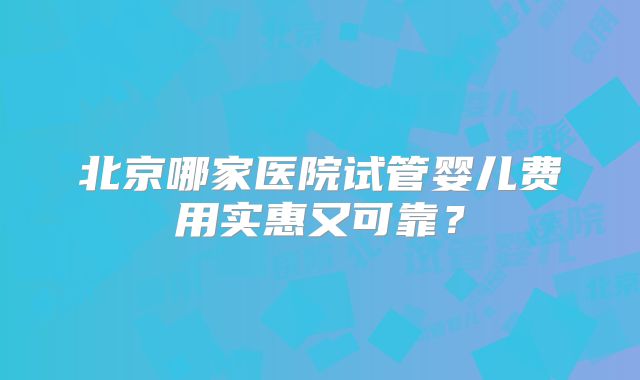 北京哪家医院试管婴儿费用实惠又可靠？