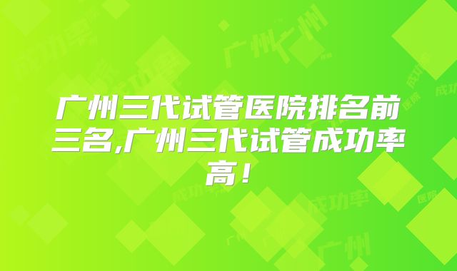 广州三代试管医院排名前三名,广州三代试管成功率高！