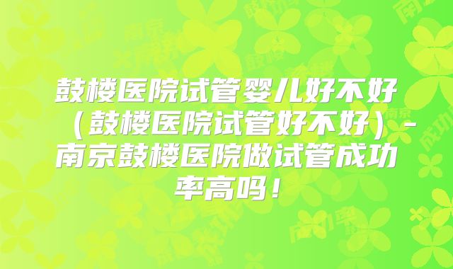 鼓楼医院试管婴儿好不好（鼓楼医院试管好不好）-南京鼓楼医院做试管成功率高吗！