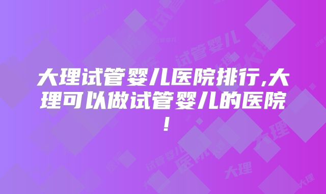 大理试管婴儿医院排行,大理可以做试管婴儿的医院！