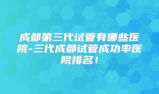成都第三代试管有哪些医院-三代成都试管成功率医院排名！