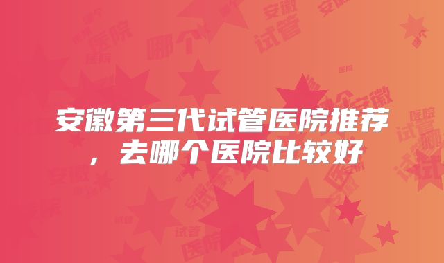安徽第三代试管医院推荐，去哪个医院比较好