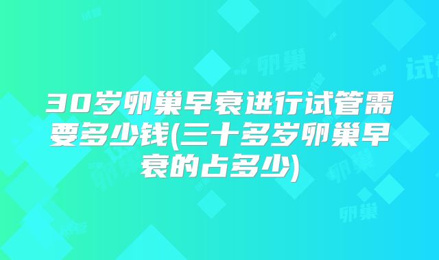30岁卵巢早衰进行试管需要多少钱(三十多岁卵巢早衰的占多少)