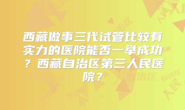 西藏做事三代试管比较有实力的医院能否一举成功？西藏自治区第三人民医院？