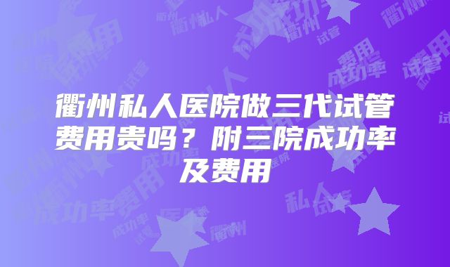 衢州私人医院做三代试管费用贵吗?附三院成功率及费用