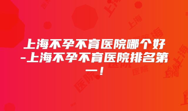 上海不孕不育医院哪个好-上海不孕不育医院排名第一！
