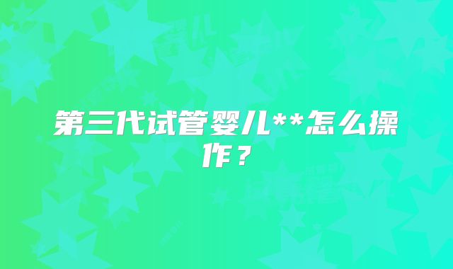 第三代试管婴儿**怎么操作?