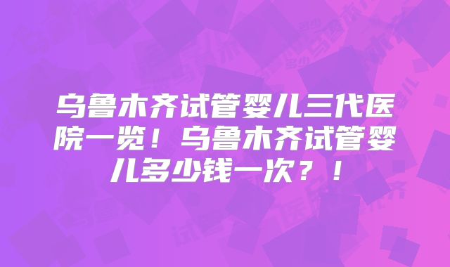 乌鲁木齐试管婴儿三代医院一览！乌鲁木齐试管婴儿多少钱一次？！