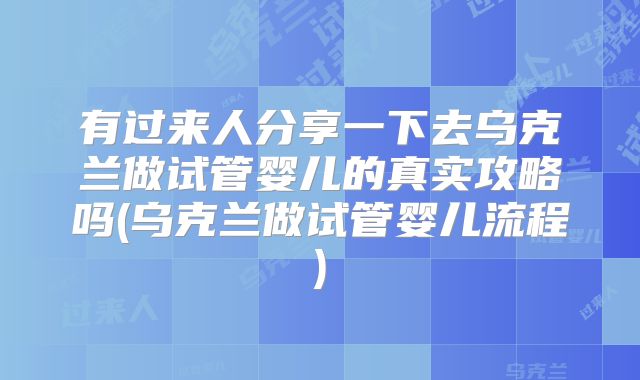 有过来人分享一下去乌克兰做试管婴儿的真实攻略吗(乌克兰做试管婴儿流程)