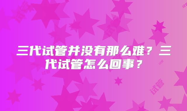 三代试管并没有那么难?三代试管怎么回事?