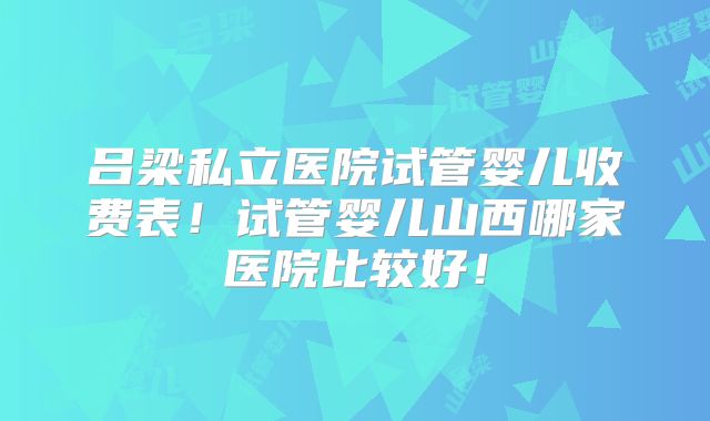 吕梁私立医院试管婴儿收费表！试管婴儿山西哪家医院比较好！