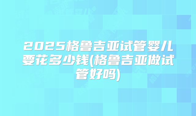 2025格鲁吉亚试管婴儿要花多少钱(格鲁吉亚做试管好吗)