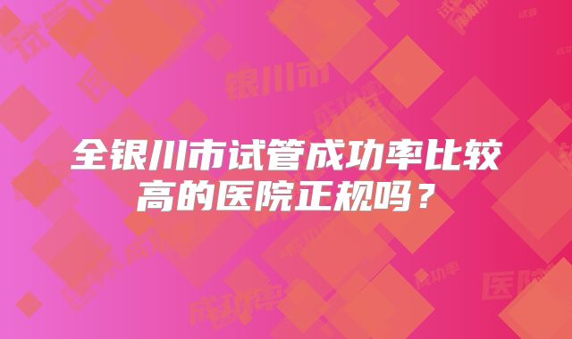 全银川市试管成功率比较高的医院正规吗?