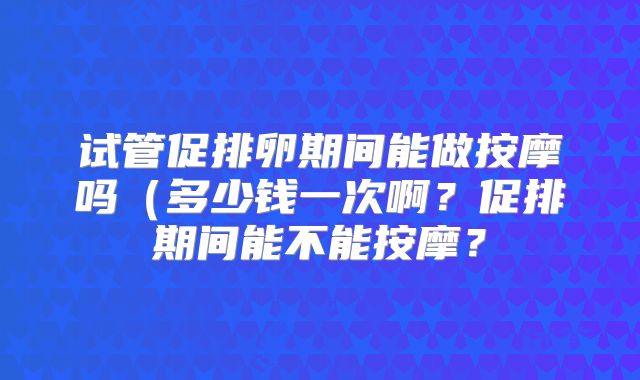 试管促排卵期间能做按摩吗(多少钱一次啊?促排期间能不能按摩?