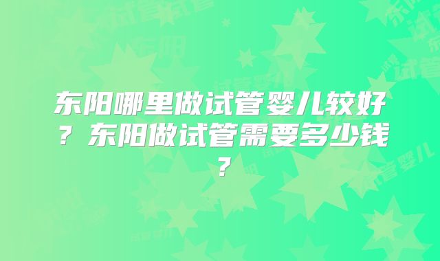 东阳哪里做试管婴儿较好？东阳做试管需要多少钱？