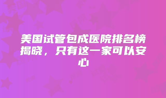 美国试管包成医院排名榜揭晓，只有这一家可以安心