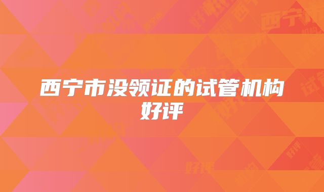 西宁市没领证的试管机构好评
