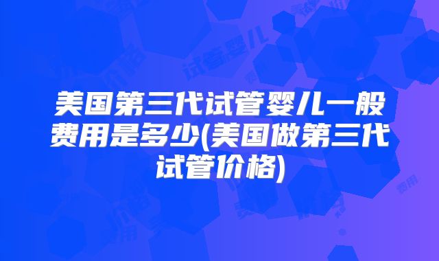 美国第三代试管婴儿一般费用是多少(美国做第三代试管价格)