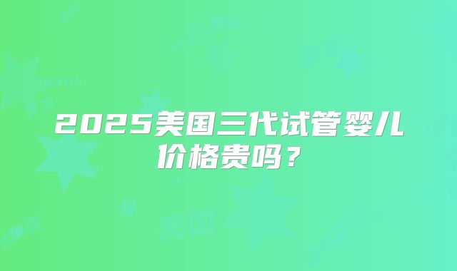 2025美国三代试管婴儿价格贵吗?