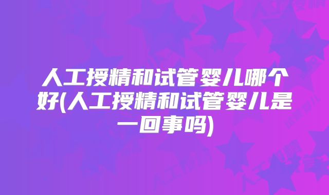 人工授精和试管婴儿哪个好(人工授精和试管婴儿是一回事吗)