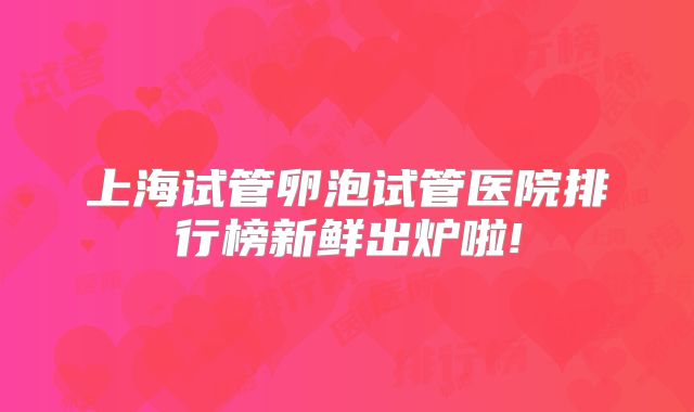 上海试管卵泡试管医院排行榜新鲜出炉啦!