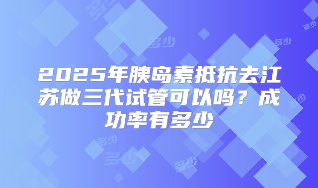 2025年胰岛素抵抗去江苏做三代试管可以吗?成功率有多少