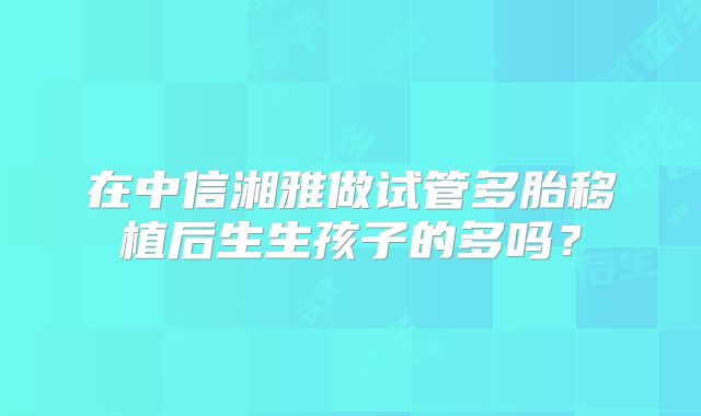 在中信湘雅做试管多胎移植后生生孩子的多吗?