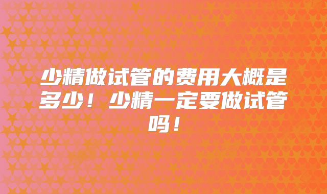 少精做试管的费用大概是多少!少精一定要做试管吗!