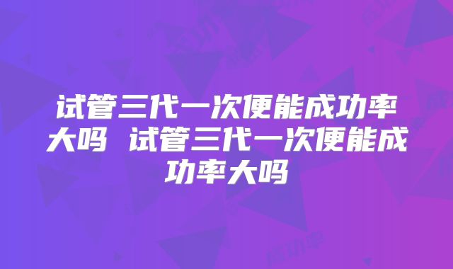 试管三代一次便能成功率大吗 试管三代一次便能成功率大吗