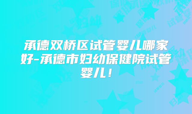 承德双桥区试管婴儿哪家好-承德市妇幼保健院试管婴儿！