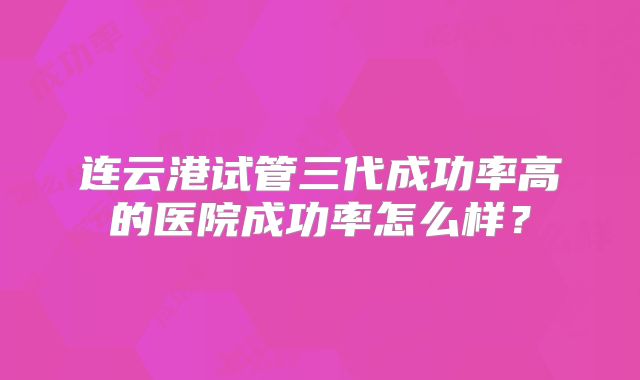连云港试管三代成功率高的医院成功率怎么样？