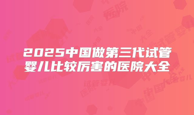 2025中国做第三代试管婴儿比较厉害的医院大全