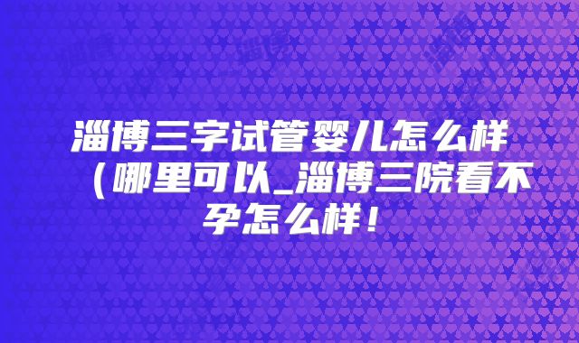 淄博三字试管婴儿怎么样（哪里可以_淄博三院看不孕怎么样！