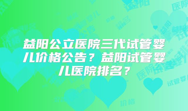 益阳公立医院三代试管婴儿价格公告?益阳试管婴儿医院排名?