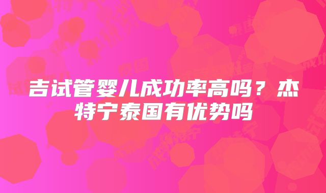 吉试管婴儿成功率高吗？杰特宁泰国有优势吗