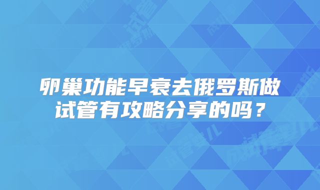 卵巢功能早衰去俄罗斯做试管有攻略分享的吗?