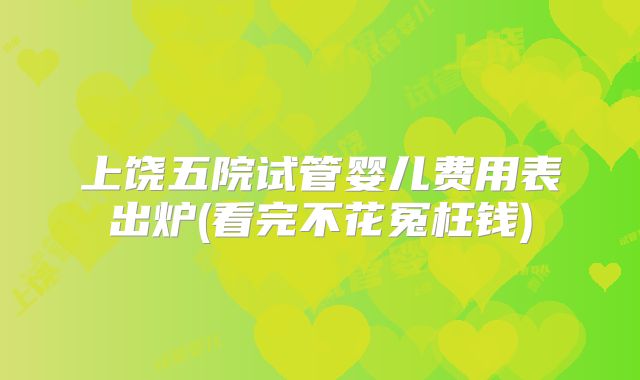 上饶五院试管婴儿费用表出炉(看完不花冤枉钱)