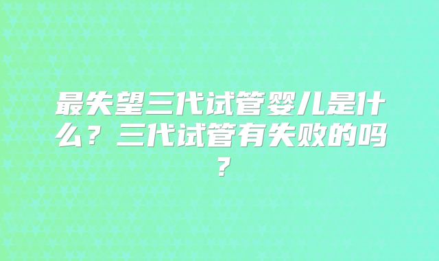 最失望三代试管婴儿是什么?三代试管有失败的吗?