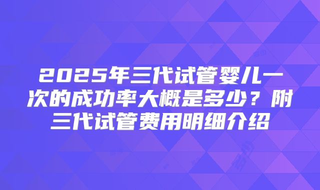 2025年三代试管婴儿一次的成功率大概是多少？附三代试管费用明细介绍