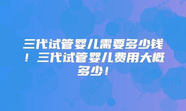 三代试管婴儿需要多少钱！三代试管婴儿费用大概多少！