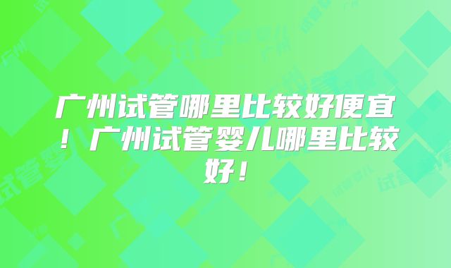 广州试管哪里比较好便宜！广州试管婴儿哪里比较好！